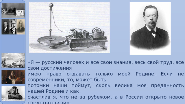 «Я — русский человек и все свои знания, весь свой труд, все свои достижения имею право отдавать только моей Родине. Если не современники, то, может быть потомки наши поймут, сколь велика моя преданность нашей Родине и как счастлив я, что не за рубежом, а в России открыто новое средство связи». Александр Попов 