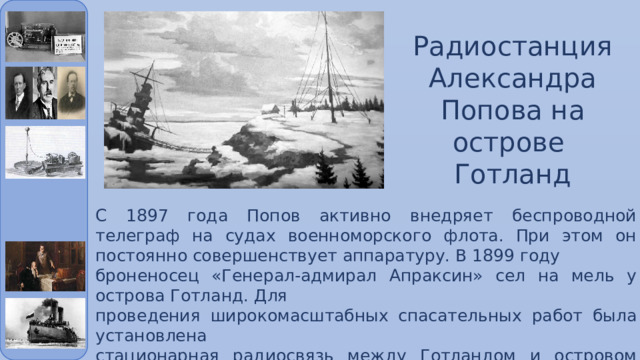 Радиостанция Александра Попова на острове Готланд С 1897 года Попов активно внедряет беспроводной телеграф на судах военноморского флота. При этом он постоянно совершенствует аппаратуру. В 1899 году броненосец «Генерал-адмирал Апраксин» сел на мель у острова Готланд. Для проведения широкомасштабных спасательных работ была установлена стационарная радиосвязь между Готландом и островом Кутсало (47 км). 