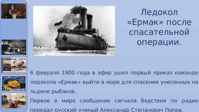 Ледокол «Ермак» после спасательной операции. 6 февраля 1900 года в эфир ушел первый приказ команде ледокола «Ермак» выйти в море для спасения унесенных на льдине рыбаков. Первое в мире сообщение сигнала бедствия по радио передал русский ученый Александр Степанович Попов. 