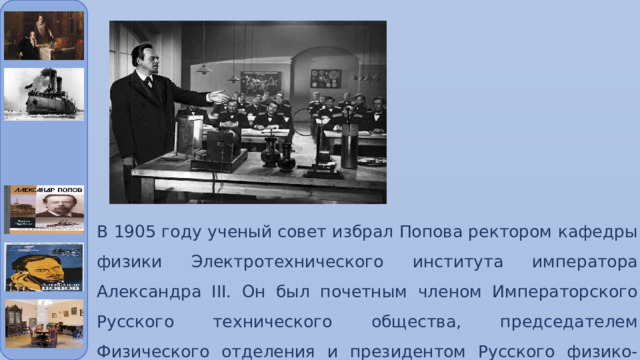 В 1905 году ученый совет избрал Попова ректором кафедры физики Электротехнического института императора Александра III. Он был почетным членом Императорского Русского технического общества, председателем Физического отделения и президентом Русского физико-химического общества. А в 1901 году стал статским советником. 