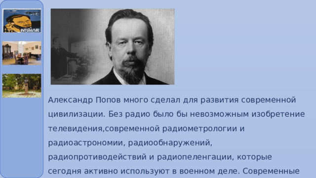 Александр Попов много сделал для развития современной цивилизации. Без радио было бы невозможным изобретение телевидения,современной радиометрологии и радиоастрономии, радиообнаружений, радиопротиводействий и радиопеленгации, которые сегодня активно используют в военном деле. Современные средства беспроводной связи тоже основаны на открытиях А. Попова. 