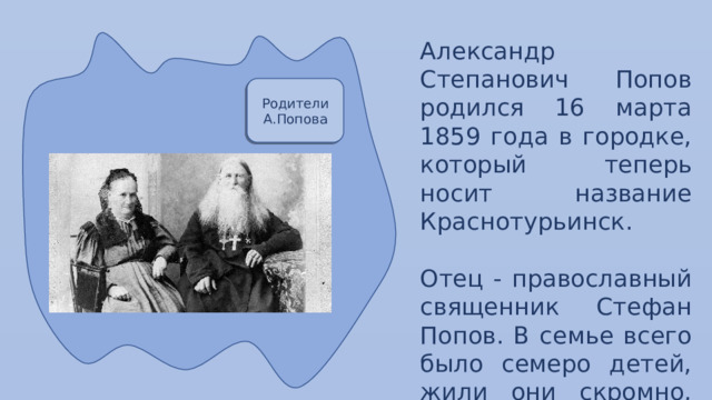 Александр Степанович Попов родился 16 марта 1859 года в городке, который теперь носит название Краснотурьинск. Отец - православный священник Стефан Попов. В семье всего было семеро детей, жили они скромно, однако, отец дал своим детям образование . Родители А.Попова 