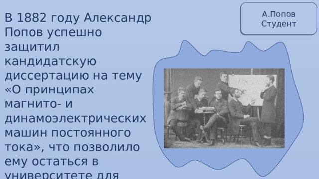 А.Попов Студент В 1882 году Александр Попов успешно защитил кандидатскую диссертацию на тему «О принципах магнито- и динамоэлектрических машин постоянного тока», что позволило ему остаться в университете для подготовки к профессорскому званию. 