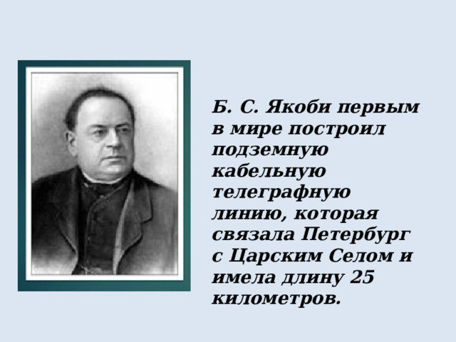 Б. С. Якоби первым в мире построил подземную кабельную телеграфную линию, которая связала Петербург с Царским Селом и имела длину 25 километров. 