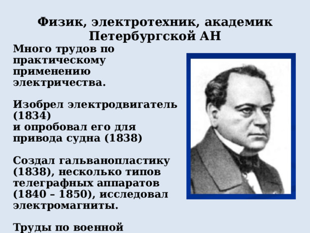 Физик, электротехник, академик Петербургской АН Много трудов по практическому применению электричества.  Изобрел электродвигатель (1834) и опробовал его для привода судна (1838)  Создал гальванопластику (1838), несколько типов телеграфных аппаратов (1840 – 1850), исследовал электромагниты.  Труды по военной электротехнике, электрическим измерениям, метрологии. 