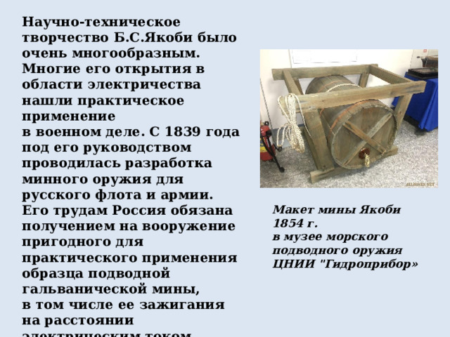 Научно-техническое творчество Б.С.Якоби было очень многообразным. Многие его открытия в области электричества нашли практическое применение в военном деле. С 1839 года под его руководством проводилась разработка минного оружия для русского флота и армии. Его трудам Россия обязана получением на вооружение пригодного для практического применения образца подводной гальванической мины, в том числе ее зажигания на расстоянии электрическим током, а также организации обороны Кронштадта и заграждениями из этих мин в Крымской войне (1853–1855). Макет мины Якоби 1854 г. в музее морского подводного оружия ЦНИИ 
