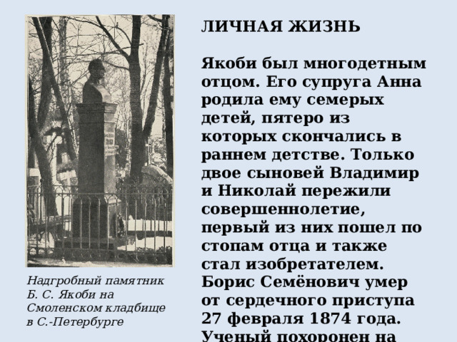 ЛИЧНАЯ ЖИЗНЬ  Якоби был многодетным отцом. Его супруга Анна родила ему семерых детей, пятеро из которых скончались в раннем детстве. Только двое сыновей Владимир и Николай пережили совершеннолетие, первый из них пошел по стопам отца и также стал изобретателем. Борис Семёнович умер от сердечного приступа 27 февраля 1874 года. Ученый похоронен на протестантском Смоленском кладбище в Санкт-Петербурге. Надгробный памятник Б. С. Якоби на Смоленском кладбище в С.-Петербурге 