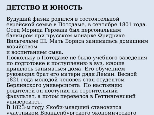 ДЕТСТВО И ЮНОСТЬ Будущий физик родился в состоятельной еврейской семье в Потсдаме, в сентябре 1801 года. Отец Морица Германа был персональным банкиром при прусском монархе Фридрихе Вильгельме III. Мать Бориса занималась домашним хозяйством и воспитанием сына. Поскольку в Потсдаме не было учебного заведения по подготовке к поступлению в вуз, юноше пришлось заниматься дома. Его обучением руководил брат его матери дядя Леман. Весной 1821 года молодой человек стал студентом Берлинского университета. По настоянию родителей он поступил на строительный факультет, а потом перевелся в Гёттингенский университет. В 1823-м году Якоби-младший становится участником Бранденбургского экономического общества, которое располагалось в Потсдаме. После окончания университета молодой человек стал архитектором. Он работал в прусском строительном департаменте. 