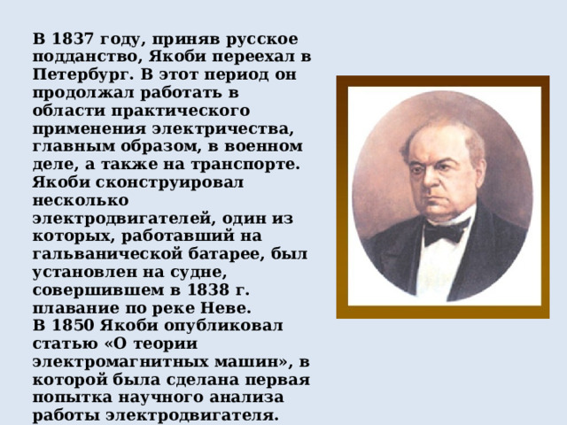 В 1837 году, приняв русское подданство, Якоби переехал в Петербург. В этот период он продолжал работать в области практического применения электричества, главным образом, в военном деле, а также на транспорте. Якоби сконструировал несколько электродвигателей, один из которых, работавший на гальванической батарее, был установлен на судне, совершившем в 1838 г. плавание по реке Неве. В 1850 Якоби опубликовал статью «О теории электромагнитных машин», в которой была сделана первая попытка научного анализа работы электродвигателя. Совместно с Э. Х. Ленцем занимался исследованиями электромагнитов и предложил методику их расчета (1838 – 1844). 