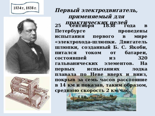 Первый электродвигатель, применяемый для практических целей 25 сентября 1838 года в Петербурге проведены испытания первого в мире «электрохода-шлюпки. Двигатель шлюпки, созданный Б. С. Якоби, питался током от батареи, состоявшей из 320 гальванических элементов. На первых испытаниях лодка плавала по Неве вверх и вниз, покрыв за семь часов расстояние в 14 км и показав, таким образом, среднюю скорость 2 км/час. 