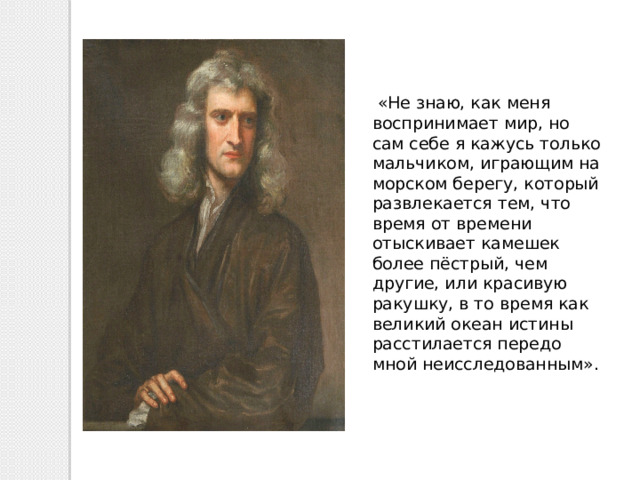  «Не знаю, как меня воспринимает мир, но сам себе я кажусь только мальчиком, играющим на морском берегу, который развлекается тем, что время от времени отыскивает камешек более пёстрый, чем другие, или красивую ракушку, в то время как великий океан истины расстилается передо мной неисследованным». 