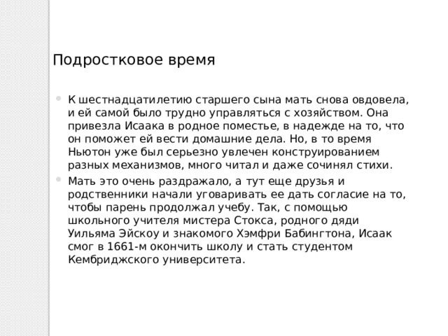 Подростковое время К шестнадцатилетию старшего сына мать снова овдовела, и ей самой было трудно управляться с хозяйством. Она привезла Исаака в родное поместье, в надежде на то, что он поможет ей вести домашние дела. Но, в то время Ньютон уже был серьезно увлечен конструированием разных механизмов, много читал и даже сочинял стихи. Мать это очень раздражало, а тут еще друзья и родственники начали уговаривать ее дать согласие на то, чтобы парень продолжал учебу. Так, с помощью школьного учителя мистера Стокса, родного дяди Уильяма Эйскоу и знакомого Хэмфри Бабингтона, Исаак смог в 1661-м окончить школу и стать студентом Кембриджского университета. 