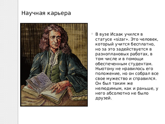 Научная карьера В вузе Исаак учился в статусе «sizar». Это человек, который учится бесплатно, но за это задействуется в разноплановых работах, в том числе и в помощи обеспеченным студентам. Ньютону не нравилось его положение, но он собрал все свое мужество и справился. Он был таким же нелюдимым, как и раньше, у него абсолютно не было друзей. 