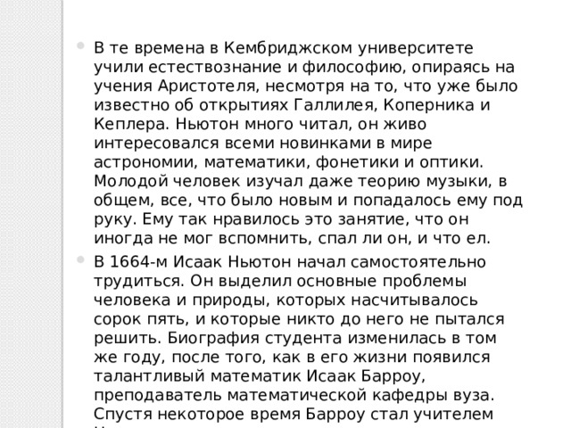 В те времена в Кембриджском университете учили естествознание и философию, опираясь на учения Аристотеля, несмотря на то, что уже было известно об открытиях Галлилея, Коперника и Кеплера. Ньютон много читал, он живо интересовался всеми новинками в мире астрономии, математики, фонетики и оптики. Молодой человек изучал даже теорию музыки, в общем, все, что было новым и попадалось ему под руку. Ему так нравилось это занятие, что он иногда не мог вспомнить, спал ли он, и что ел. В 1664-м Исаак Ньютон начал самостоятельно трудиться. Он выделил основные проблемы человека и природы, которых насчитывалось сорок пять, и которые никто до него не пытался решить. Биография студента изменилась в том же году, после того, как в его жизни появился талантливый математик Исаак Барроу, преподаватель математической кафедры вуза. Спустя некоторое время Барроу стал учителем Ньютона и по совместительству одним из малочисленных друзей ученого. 