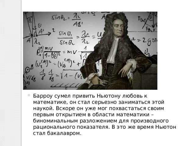 Барроу сумел привить Ньютону любовь к математике, он стал серьезно заниматься этой наукой. Вскоре он уже мог похвастаться своим первым открытием в области математики – биноминальным разложением для производного рационального показателя. В это же время Ньютон стал бакалавром. 
