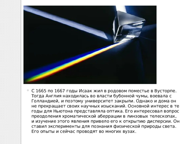 С 1665 по 1667 годы Исаак жил в родовом поместье в Вусторпе. Тогда Англия находилась во власти бубонной чумы, воевала с Голландией, и поэтому университет закрыли. Однако и дома он не прекращает своих научных изысканий. Основной интерес в те годы для Ньютона представляла оптика. Его интересовал вопрос преодоления хроматической аберрации в линзовых телескопах, и изучение этого явления привело его к открытию дисперсии. Он ставил эксперименты для познания физической природы света. Его опыты и сейчас проводят во многих вузах. 