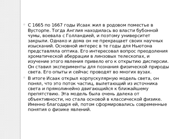 С 1665 по 1667 годы Исаак жил в родовом поместье в Вусторпе. Тогда Англия находилась во власти бубонной чумы, воевала с Голландией, и поэтому университет закрыли. Однако и дома он не прекращает своих научных изысканий. Основной интерес в те годы для Ньютона представляла оптика. Его интересовал вопрос преодоления хроматической аберрации в линзовых телескопах, и изучение этого явления привело его к открытию дисперсии. Он ставил эксперименты для познания физической природы света. Его опыты и сейчас проводят во многих вузах. В итоге Исаак открыл корпускулярную модель света, он понял, что это поток частиц, вылетающий из источника света и прямолинейно двигающийся к ближайшему препятствию. Эта модель была очень далека от объективности, но стала основой в классической физике. Именно благодаря ей, потом сформировались современные понятия о физике явлений. 