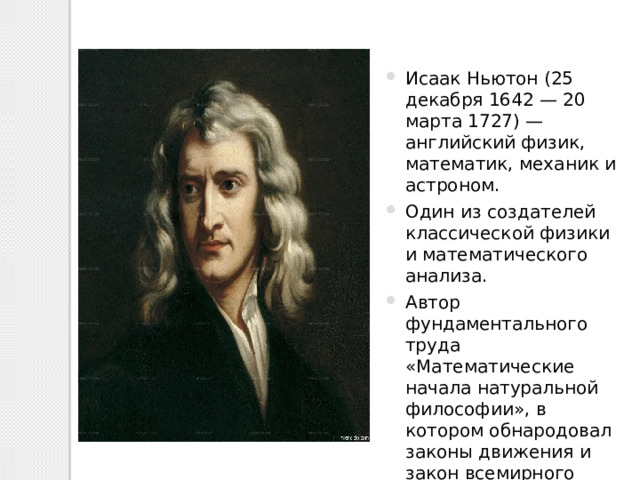 Исаак Ньютон (25 декабря 1642 — 20 марта 1727) — английский физик, математик, механик и астроном. Один из создателей классической физики и математического анализа. Автор фундаментального труда «Математические начала натуральной философии», в котором обнародовал законы движения и закон всемирного тяготения. 
