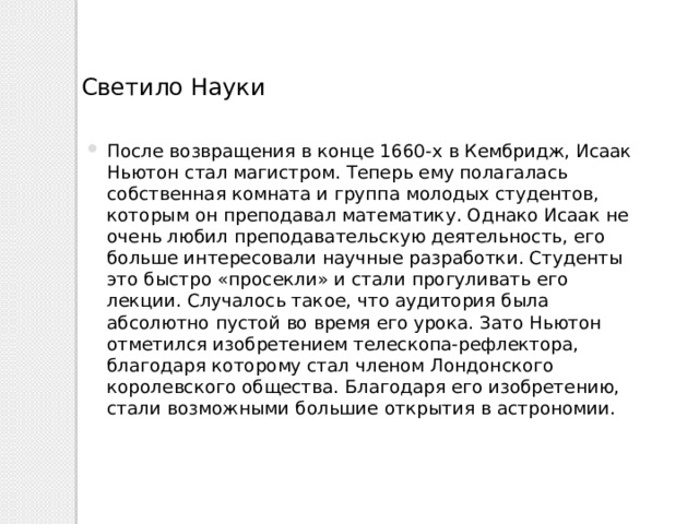 Светило Науки После возвращения в конце 1660-х в Кембридж, Исаак Ньютон стал магистром. Теперь ему полагалась собственная комната и группа молодых студентов, которым он преподавал математику. Однако Исаак не очень любил преподавательскую деятельность, его больше интересовали научные разработки. Студенты это быстро «просекли» и стали прогуливать его лекции. Случалось такое, что аудитория была абсолютно пустой во время его урока. Зато Ньютон отметился изобретением телескопа-рефлектора, благодаря которому стал членом Лондонского королевского общества. Благодаря его изобретению, стали возможными большие открытия в астрономии. 