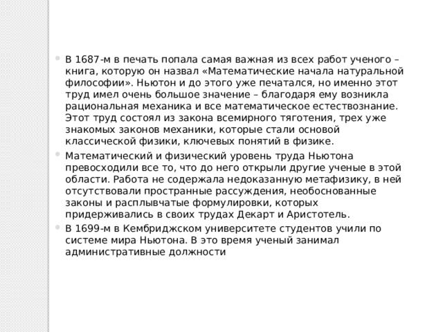 В 1687-м в печать попала самая важная из всех работ ученого – книга, которую он назвал «Математические начала натуральной философии». Ньютон и до этого уже печатался, но именно этот труд имел очень большое значение – благодаря ему возникла рациональная механика и все математическое естествознание.  Этот труд состоял из закона всемирного тяготения, трех уже знакомых законов механики, которые стали основой классической физики, ключевых понятий в физике. Математический и физический уровень труда Ньютона превосходили все то, что до него открыли другие ученые в этой области. Работа не содержала недоказанную метафизику, в ней отсутствовали пространные рассуждения, необоснованные законы и расплывчатые формулировки, которых придерживались в своих трудах Декарт и Аристотель. В 1699-м в Кембриджском университете студентов учили по системе мира Ньютона. В это время ученый занимал административные должности 