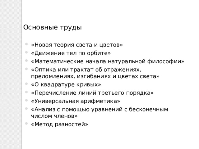 Основные труды «Новая теория света и цветов» «Движение тел по орбите» «Математические начала натуральной философии» «Оптика или трактат об отражениях, преломлениях, изгибаниях и цветах света» «О квадратуре кривых» «Перечисление линий третьего порядка» «Универсальная арифметика» «Анализ с помощью уравнений с бесконечным числом членов» «Метод разностей» 