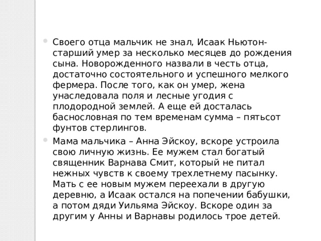 Своего отца мальчик не знал, Исаак Ньютон-старший умер за несколько месяцев до рождения сына. Новорожденного назвали в честь отца, достаточно состоятельного и успешного мелкого фермера. После того, как он умер, жена унаследовала поля и лесные угодия с плодородной землей. А еще ей досталась баснословная по тем временам сумма – пятьсот фунтов стерлингов. Мама мальчика – Анна Эйскоу, вскоре устроила свою личную жизнь. Ее мужем стал богатый священник Варнава Смит, который не питал нежных чувств к своему трехлетнему пасынку. Мать с ее новым мужем переехали в другую деревню, а Исаак остался на попечении бабушки, а потом дяди Уильяма Эйскоу. Вскоре один за другим у Анны и Варнавы родилось трое детей. 