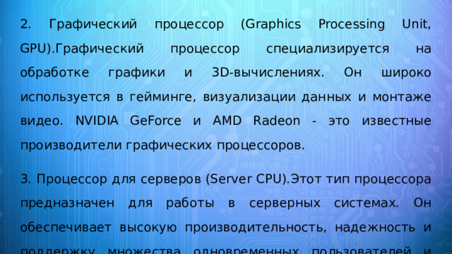 2. Графический процессор (Graphics Processing Unit, GPU).Графический процессор специализируется на обработке графики и 3D-вычислениях. Он широко используется в гейминге, визуализации данных и монтаже видео. NVIDIA GeForce и AMD Radeon - это известные производители графических процессоров. 3. Процессор для серверов (Server CPU).Этот тип процессора предназначен для работы в серверных системах. Он обеспечивает высокую производительность, надежность и поддержку множества одновременных пользователей и задач. Примерами являются процессоры Intel Xeon и AMD EPYC. 