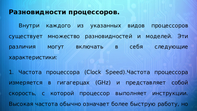 Разновидности процессоров.   Внутри каждого из указанных видов процессоров существует множество разновидностей и моделей. Эти различия могут включать в себя следующие характеристики: 1. Частота процессора (Clock Speed).Частота процессора измеряется в гигагерцах (GHz) и представляет собой скорость, с которой процессор выполняет инструкции. Высокая частота обычно означает более быструю работу, но также требует больше энергии и может привести к нагреву. 