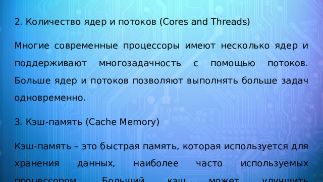 2. Количество ядер и потоков (Cores and Threads) Многие современные процессоры имеют несколько ядер и поддерживают многозадачность с помощью потоков. Больше ядер и потоков позволяют выполнять больше задач одновременно. 3. Кэш-память (Cache Memory) Кэш-память – это быстрая память, которая используется для хранения данных, наиболее часто используемых процессором. Больший кэш может улучшить производительность в определенных задачах. 