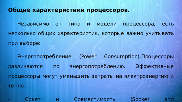 Общие характеристики процессоров. Независимо от типа и модели процессора, есть несколько общих характеристик, которые важно учитывать при выборе: - Энергопотребление (Power Consumption).Процессоры различаются по энергопотреблению. Эффективные процессоры могут уменьшить затраты на электроэнергию и тепло. - Сокет и Совместимость (Socket and Compatibility).Необходимо удостовериться, что процессор подходит к выбранной материнской плате. Каждый процессор имеет определенный сокет. 