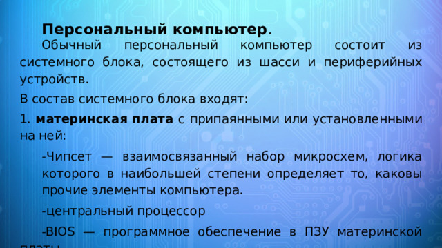 Персональный компьютер .    Обычный персональный компьютер состоит из системного блока, состоящего из шасси и периферийных устройств. В состав системного блока входят: 1. материнская плата с припаянными или установленными на ней: -Чипсет — взаимосвязанный набор микросхем, логика которого в наибольшей степени определяет то, каковы прочие элементы компьютера. -центральный процессор -BIOS — программное обеспечение в ПЗУ материнской платы. -кулер охлаждения процессора как основного тепловыделяющего элемента современного компьютера. 