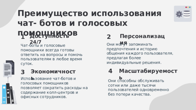 Преимущество использования чат- ботов и голосовых помощников 2 1 Доступность 24/7 Персонализация Они могут запоминать предпочтения и историю общения каждого пользователя, предлагая более индивидуальные решения. Чат-боты и голосовые помощники всегда готовы ответить на вопросы и помочь пользователям в любое время суток. 4 3 Масштабируемость Экономичность Использование чат-ботов и голосовых помощников позволяет сократить расходы на содержание колл-центров и офисных сотрудников. Они способны обслуживать сотни или даже тысячи пользователей одновременно без потери качества. 