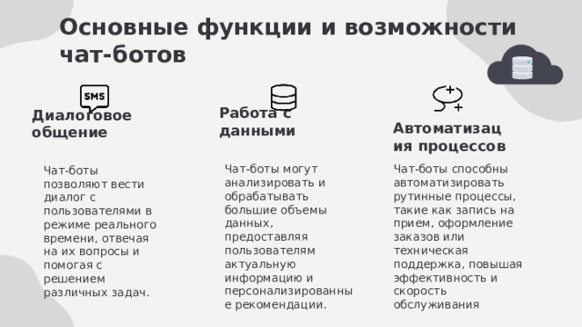 Основные функции и возможности чат-ботов Работа с данными Диалоговое общение Автоматизация процессов Чат-боты способны автоматизировать рутинные процессы, такие как запись на прием, оформление заказов или техническая поддержка, повышая эффективность и скорость обслуживания Чат-боты могут анализировать и обрабатывать большие объемы данных, предоставляя пользователям актуальную информацию и персонализированные рекомендации. Чат-боты позволяют вести диалог с пользователями в режиме реального времени, отвечая на их вопросы и помогая с решением различных задач. 