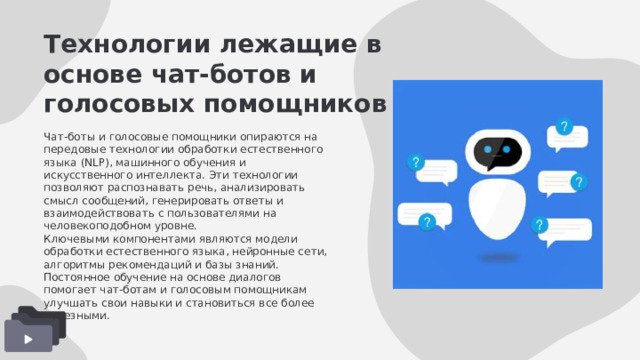 Технологии лежащие в основе чат-ботов и голосовых помощников Чат-боты и голосовые помощники опираются на передовые технологии обработки естественного языка (NLP), машинного обучения и искусственного интеллекта. Эти технологии позволяют распознавать речь, анализировать смысл сообщений, генерировать ответы и взаимодействовать с пользователями на человекоподобном уровне. Ключевыми компонентами являются модели обработки естественного языка, нейронные сети, алгоритмы рекомендаций и базы знаний. Постоянное обучение на основе диалогов помогает чат-ботам и голосовым помощникам улучшать свои навыки и становиться все более полезными. 