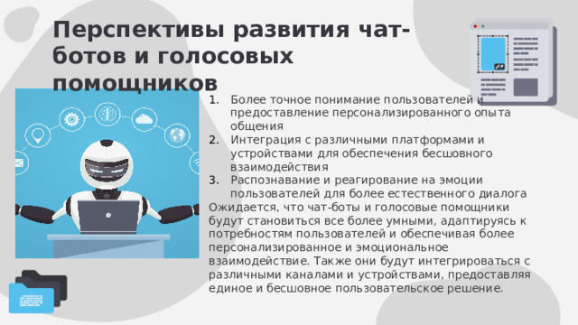 Перспективы развития чат-ботов и голосовых помощников Более точное понимание пользователей и предоставление персонализированного опыта общения Интеграция с различными платформами и устройствами для обеспечения бесшовного взаимодействия Распознавание и реагирование на эмоции пользователей для более естественного диалога Ожидается, что чат-боты и голосовые помощники будут становиться все более умными, адаптируясь к потребностям пользователей и обеспечивая более персонализированное и эмоциональное взаимодействие. Также они будут интегрироваться с различными каналами и устройствами, предоставляя единое и бесшовное пользовательское решение. 