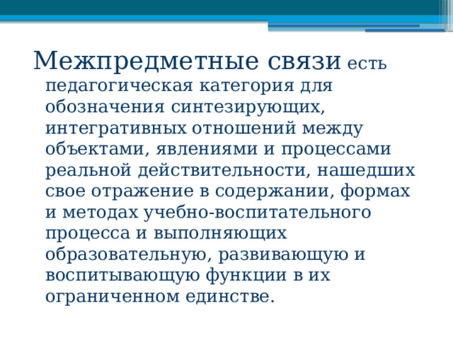 Межпредметные связи есть педагогическая категория для обозначения синтезирующих, интегративных отношений между объектами, явлениями и процессами реальной действительности, нашедших свое отражение в содержании, формах и методах учебно-воспитательного процесса и выполняющих образовательную, развивающую и воспитывающую функции в их ограниченном единстве. 