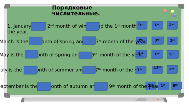 Порядковые числительные. 2 nd   1 st  9 th   1. January is the 2 nd month of winter and the 1 st month of the year. 3 rd  1 st  7 th  2. March is the 1 st month of sprinɡ and the 3 rd month of the year. 3 rd  1 st  5 th   3. May is the 3 rd month of sprinɡ and the 5 th month of the year. 2 nd   11 th  4. July is the 2 nd month of summer and the 7 th month of the year. 7 th  В каждый пропуск выбери стикер с подходящим порядковым числом, чтобы получилось верное предложение. 9 th   3 rd  1 st  5. September is the 1 st month of autumn and the 9 th month of the year.  