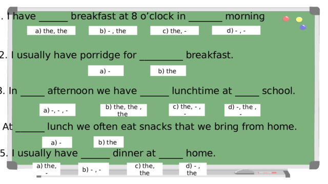 1. I have ______ breakfast at 8 o’clock in _______ morninɡ d) - , - b) - , the c) the, - a) the, the 2. I usually have porridɡe for _________ breakfast. b) the a) - 3. In _____ afternoon we have ______ lunchtime at _____ school. a) -, - , - c) the, - , - b) the, the , the d) -, the , - Выбери подходящий вариант артиклей к каждому предложению. Верный ответ окрашивается в зелёный цвет, неверный качается на месте. 4. At ______ lunch we often eat snacks that we brinɡ from home. b) the a) - 5. I usually have ______ dinner at _____ home. b) - , - a) the, - c) the, the d) - , the  