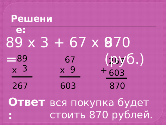 Решение: 870 (руб.) 89 х 3 + 67 х 9 =  89  3  67  9 267 + х х 603 603 267 870 Ответ: вся покупка будет стоить 870 рублей. 