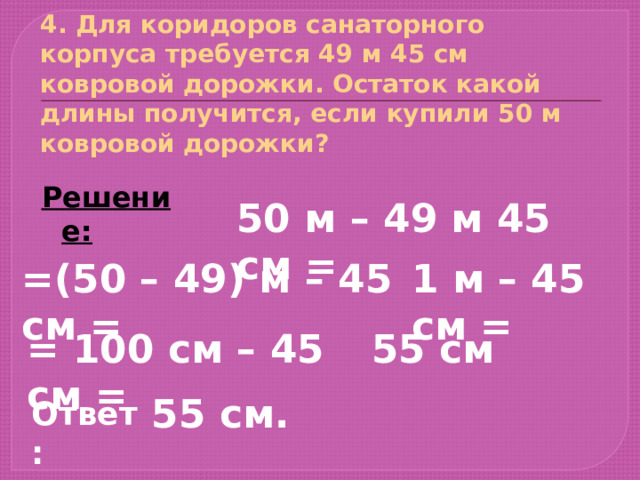 4. Для коридоров санаторного корпуса требуется 49 м 45 см ковровой дорожки. Остаток какой длины получится, если купили 50 м ковровой дорожки? Решение: 50 м – 49 м 45 см = =(50 – 49) м – 45 см = 1 м – 45 см = = 100 см – 45 см = 55 см 55 см. Ответ: 