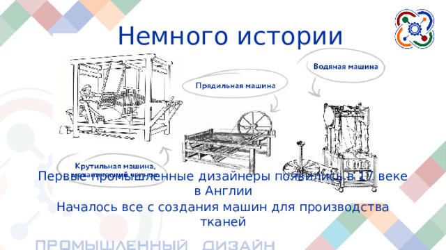 Немного истории Первые промышленные дизайнеры появились в 17 веке в Англии Началось все с создания машин для производства тканей Первые промышленные дизайнеры появились ещё в XVIII (17) веке в Англии . В то время начала развиваться промышленная революция, происходил массовый переход от ручного труда к машинному , автоматизированному. Началось все с создания машин для производства тканей.  