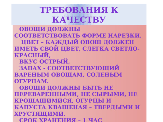 Требования к качеству  Внешний вид – винегрет уложен горкой, украшен овощами и зеленью. овощи должны соответствовать форме нарезки.  цвет – каждый овощ должен иметь свой цвет, слегка светло-красный, вкус острый, запах - соответствующий вареным овощам, соленым огурцам. Овощи должны быть не переваренными, не сырыми, не крошащимися, огурцы и капуста квашеная – твердыми и хрустящими. Срок хранения – 1 час Овощи для винегрета – 12 часов. 