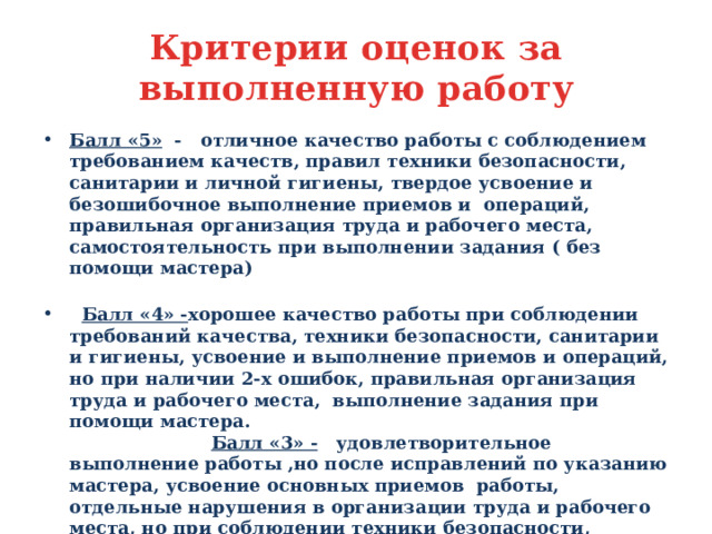 Критерии оценок за выполненную работу Балл «5» - отличное качество работы с соблюдением требованием качеств, правил техники безопасности, санитарии и личной гигиены, твердое усвоение и безошибочное выполнение приемов и операций, правильная организация труда и рабочего места, самостоятельность при выполнении задания ( без помощи мастера)  Балл «4» - хорошее качество работы при соблюдении требований качества, техники безопасности, санитарии и гигиены, усвоение и выполнение приемов и операций, но при наличии 2-х ошибок, правильная организация труда и рабочего места, выполнение задания при помощи мастера. Балл «3» - удовлетворительное выполнение работы ,но после исправлений по указанию мастера, усвоение основных приемов работы, отдельные нарушения в организации труда и рабочего места, но при соблюдении техники безопасности, санитарии и гигиены. Балл «2» - нарушение основных требований качества , слабое усвоение основных приемов, нарушение организации рабочего места, техники безопасности, санитарии и гигиены, брак при выполнении задания.  