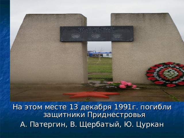 На этом месте 13 декабря 1991г. погибли защитники Приднестровья А. Патергин, В. Щербатый, Ю. Цуркан 