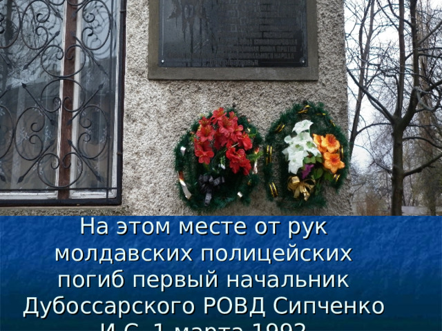 На этом месте от рук молдавских полицейских погиб первый начальник Дубоссарского РОВД Сипченко И.С. 1 марта 1992 
