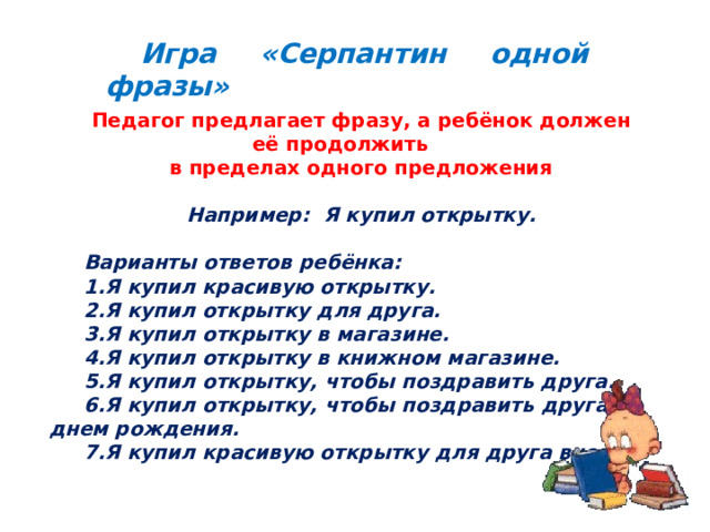 Игра «Серпантин одной фразы» Педагог предлагает фразу, а ребёнок должен её продолжить в пределах одного предложения  Например: Я купил открытку.  Варианты ответов ребёнка: Я купил красивую открытку. Я купил открытку для друга. Я купил открытку в магазине. Я купил открытку в книжном магазине. Я купил открытку, чтобы поздравить друга. Я купил открытку, чтобы поздравить друга с днем рождения. Я купил красивую открытку для друга вчера.  Игра «Серпантин одной фразы» В игре отрабатывается умение пользоваться распространенными предложениями,  умение строить сложные предложения. 3 