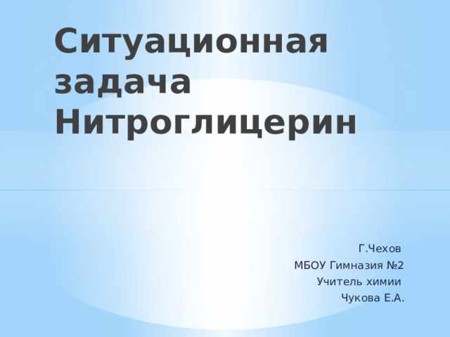 Ситуационная задача  Нитроглицерин Г.Чехов МБОУ Гимназия №2 Учитель химии Чукова Е.А. 