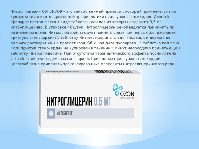 Нитроглицерин C9H5N3O9 – это лекарственный препарат, который применяется при купировании и кратковременной профилактики приступов стенокардии. Данный препарат поставляется в виде таблеток, каждая из которых содержит 0,5 мг нитроглицерина. В упаковке 40 штук. Нитроглицерин рекомендуется принимать по назначению врача. Нитроглицерин следует принять сразу при первых же признаках приступа стенокардии: 1 таблетку Нитроглицерина кладут под язык и держат до полного растворения, не проглатывая. Обычная доза препарата - 1 таблетка под язык. Если приступ стенокардии не купирован в течение 5 минут необходимо принять еще 1 таблетку Нитроглицерина. При отсутствии терапевтического эффекта после приема 2-х таблеток необходимо вызвать врача. При частых приступах стенокардии целесообразно применять пролонгированные препараты нитроглицеринового ряда. 