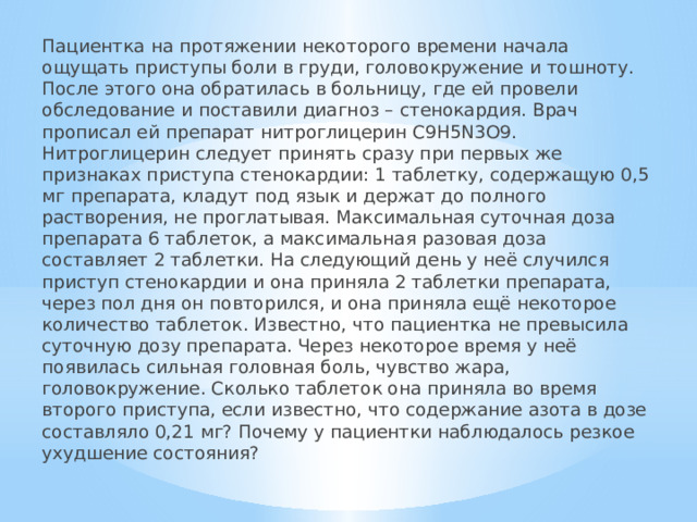 Пациентка на протяжении некоторого времени начала ощущать приступы боли в груди, головокружение и тошноту. После этого она обратилась в больницу, где ей провели обследование и поставили диагноз – стенокардия. Врач прописал ей препарат нитроглицерин C9H5N3O9. Нитроглицерин следует принять сразу при первых же признаках приступа стенокардии: 1 таблетку, содержащую 0,5 мг препарата, кладут под язык и держат до полного растворения, не проглатывая. Максимальная суточная доза препарата 6 таблеток, а максимальная разовая доза составляет 2 таблетки. На следующий день у неё случился приступ стенокардии и она приняла 2 таблетки препарата, через пол дня он повторился, и она приняла ещё некоторое количество таблеток. Известно, что пациентка не превысила суточную дозу препарата. Через некоторое время у неё появилась сильная головная боль, чувство жара, головокружение. Сколько таблеток она приняла во время второго приступа, если известно, что содержание азота в дозе составляло 0,21 мг? Почему у пациентки наблюдалось резкое ухудшение состояния? 