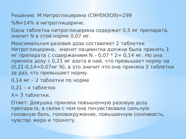 Решение: М Нитроглицерина (C9H5N3O9)=299 %N=14% в нитроглицерине. Одна таблетка нитроглицерина содержит 0,5 мг препарата, значит N в этой норме 0,07 мг. Максимальная разовая доза составляет 2 таблетки Нитроглицерина, значит пациентка должна была принять 1 мг препарата с содержанием N – 0,07 * 2= 0,14 мг. Но она приняла дозу с 0,21 мг азота в ней, что превышает норму на (0,21-0,14=0,07мг N), а это значит что она приняла 3 таблетки за раз, что превышает норму. 0,14 мг – 2 таблетки по норме 0,21 – x таблеток X= 3 таблетки. Ответ: Девушка приняла повышенную разовую дозу препарата, в связи с чем она почувствовала сильную головную боль, головокружение, повышенную сонливость, чувство жара и тошноту. 